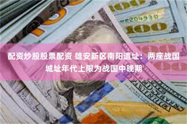 配资炒股股票配资 雄安新区南阳遗址：两座战国城址年代上限为战国中晚期