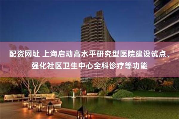配资网址 上海启动高水平研究型医院建设试点、强化社区卫生中心全科诊疗等功能