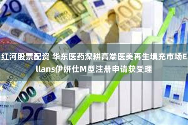 红河股票配资 华东医药深耕高端医美再生填充市场Ellans伊妍仕M型注册申请获受理