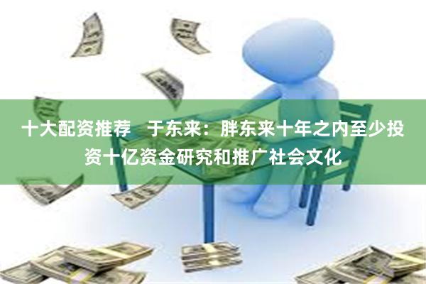 十大配资推荐   于东来：胖东来十年之内至少投资十亿资金研究和推广社会文化