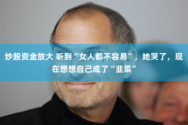 炒股资金放大 听到“女人都不容易”，她哭了，现在想想自己成了“韭菜”