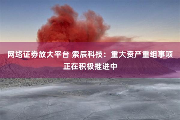 网络证劵放大平台 索辰科技：重大资产重组事项正在积极推进中