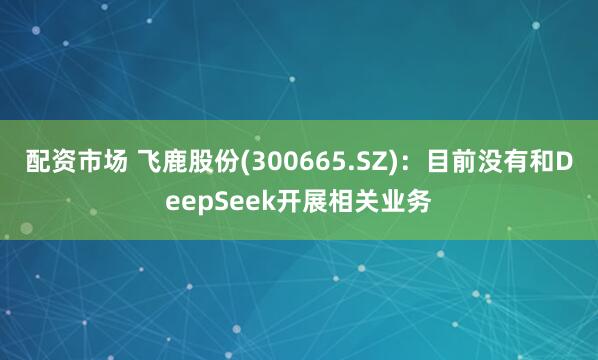 配资市场 飞鹿股份(300665.SZ)：目前没有和DeepSeek开展相关业务
