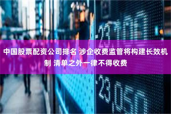 中国股票配资公司排名 涉企收费监管将构建长效机制 清单之外一律不得收费