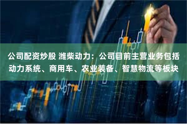 公司配资炒股 潍柴动力：公司目前主营业务包括动力系统、商用车、农业装备、智慧物流等板块