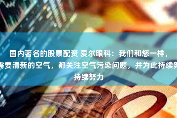 国内著名的股票配资 爱尔眼科：我们和您一样，都需要清新的空气，都关注空气污染问题，并为此持续努力