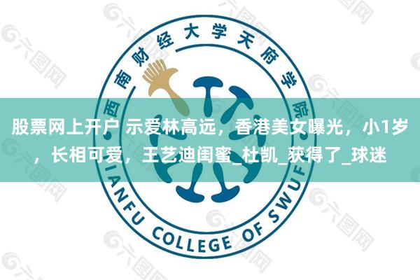 股票网上开户 示爱林高远，香港美女曝光，小1岁，长相可爱，王艺迪闺蜜_杜凯_获得了_球迷