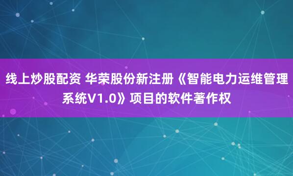 线上炒股配资 华荣股份新注册《智能电力运维管理系统V1.0》项目的软件著作权