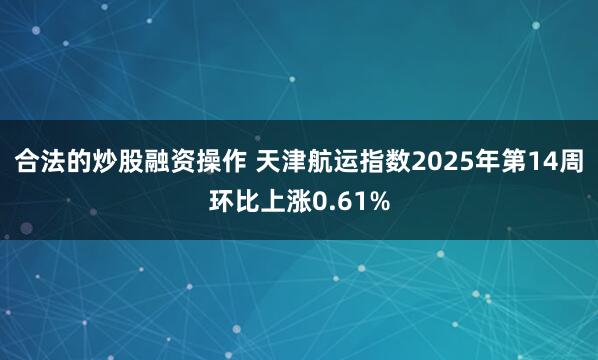 合法的炒股融资操作 天津航运指数2025年第14周环比上涨0.61%