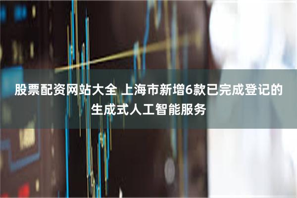 股票配资网站大全 上海市新增6款已完成登记的生成式人工智能服务