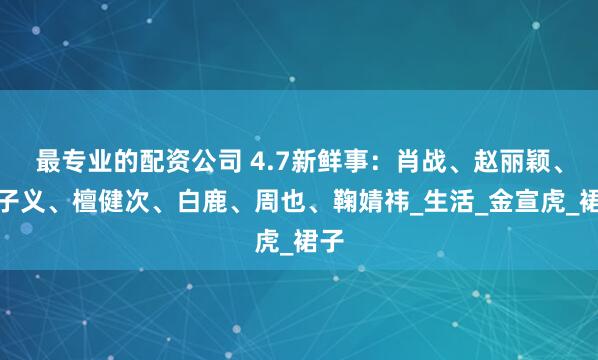 最专业的配资公司 4.7新鲜事：肖战、赵丽颖、孟子义、檀健次、白鹿、周也、鞠婧祎_生活_金宣虎_裙子