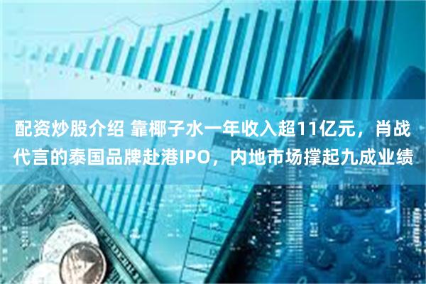 配资炒股介绍 靠椰子水一年收入超11亿元，肖战代言的泰国品牌赴港IPO，内地市场撑起九成业绩