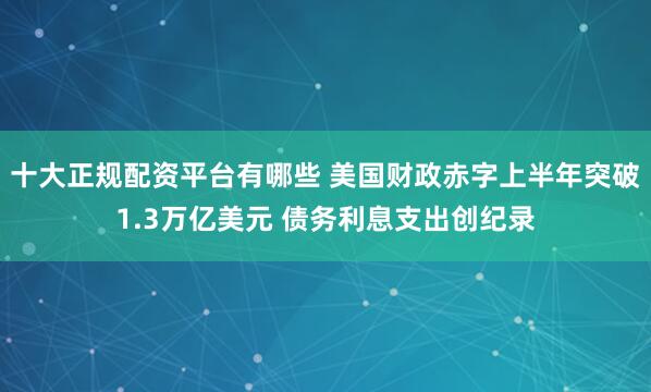 十大正规配资平台有哪些 美国财政赤字上半年突破1.3万亿美元 债务利息支出创纪录