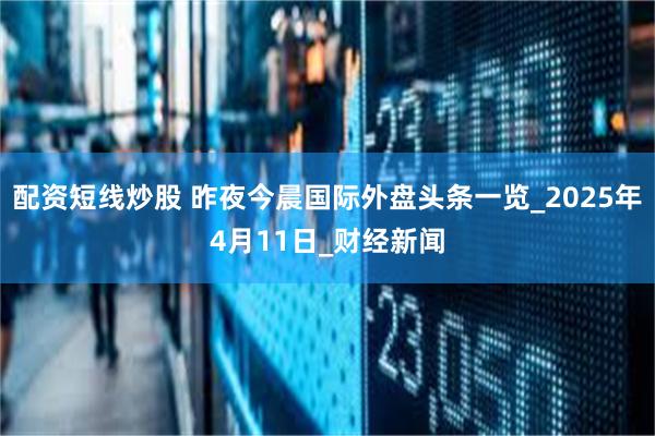 配资短线炒股 昨夜今晨国际外盘头条一览_2025年4月11日_财经新闻