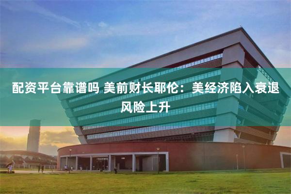 配资平台靠谱吗 美前财长耶伦：美经济陷入衰退风险上升