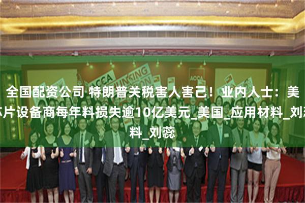 全国配资公司 特朗普关税害人害己！业内人士：美芯片设备商每年料损失逾10亿美元_美国_应用材料_刘蕊