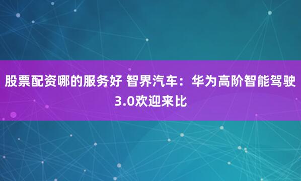 股票配资哪的服务好 智界汽车：华为高阶智能驾驶3.0欢迎来比