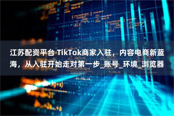 江苏配资平台 TikTok商家入驻，内容电商新蓝海，从入驻开始走对第一步_账号_环境_浏览器