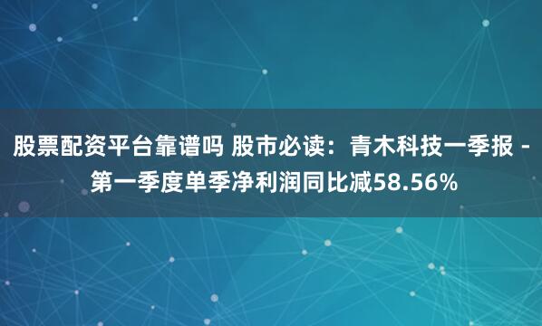 股票配资平台靠谱吗 股市必读：青木科技一季报 - 第一季度单季净利润同比减58.56%