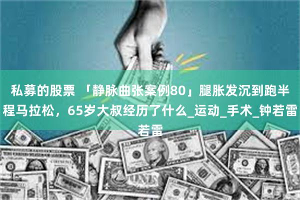 私募的股票 「静脉曲张案例80」腿胀发沉到跑半程马拉松，65岁大叔经历了什么_运动_手术_钟若雷