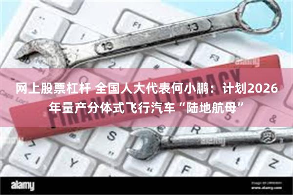 网上股票杠杆 全国人大代表何小鹏：计划2026年量产分体式飞行汽车“陆地航母”