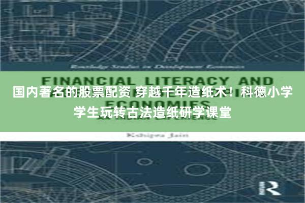国内著名的股票配资 穿越千年造纸术！科德小学学生玩转古法造纸研学课堂