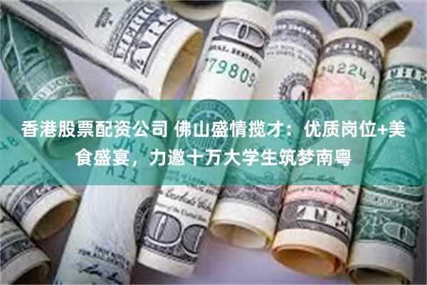 香港股票配资公司 佛山盛情揽才：优质岗位+美食盛宴，力邀十万大学生筑梦南粤