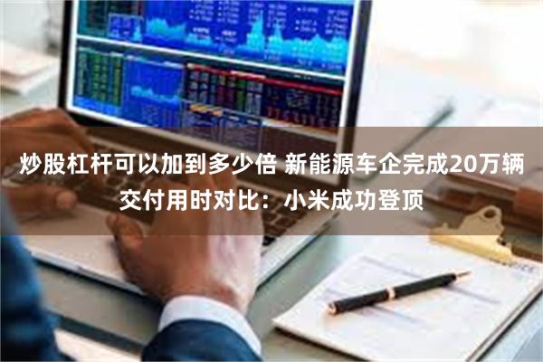 炒股杠杆可以加到多少倍 新能源车企完成20万辆交付用时对比：小米成功登顶