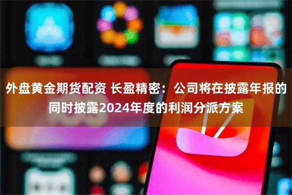 外盘黄金期货配资 长盈精密：公司将在披露年报的同时披露2024年度的利润分派方案
