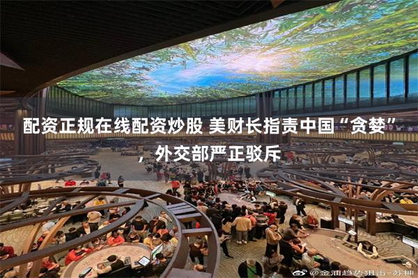 配资正规在线配资炒股 美财长指责中国“贪婪”，外交部严正驳斥
