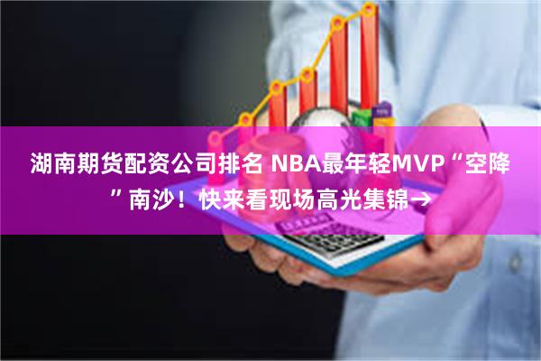 湖南期货配资公司排名 NBA最年轻MVP“空降”南沙！快来看现场高光集锦→
