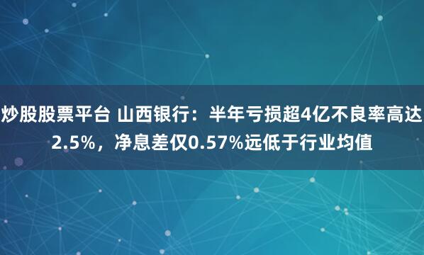 炒股股票平台 山西银行：半年亏损超4亿不良率高达2.5%，净息差仅0.57%远低于行业均值