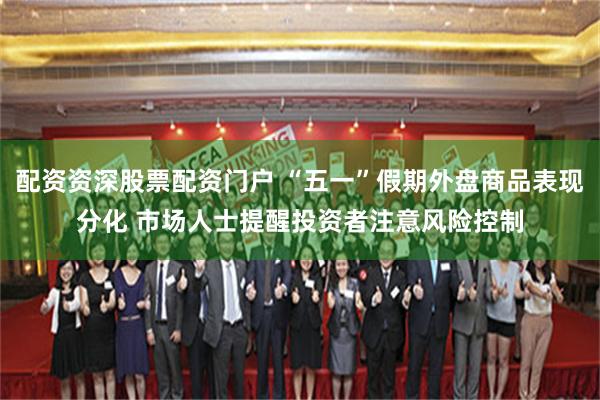 配资资深股票配资门户 “五一”假期外盘商品表现分化 市场人士提醒投资者注意风险控制