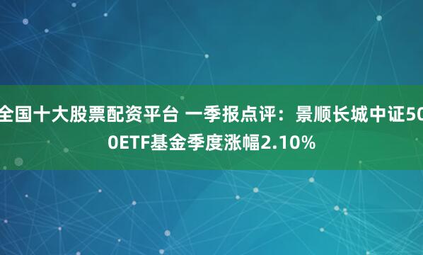 全国十大股票配资平台 一季报点评：景顺长城中证500ETF基金季度涨幅2.10%