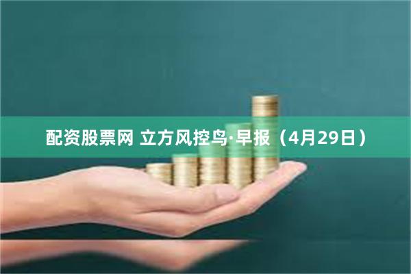 配资股票网 立方风控鸟·早报（4月29日）