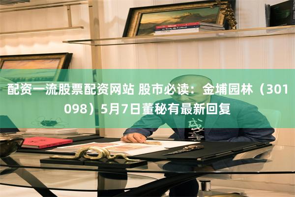 配资一流股票配资网站 股市必读：金埔园林（301098）5月7日董秘有最新回复