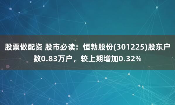 股票做配资 股市必读：恒勃股份(301225)股东户数0.83万户，较上期增加0.32%