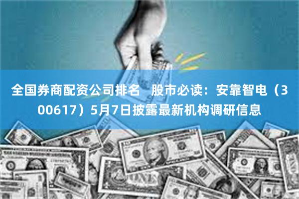 全国券商配资公司排名   股市必读：安靠智电（300617）5月7日披露最新机构调研信息