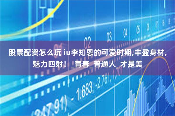 股票配资怎么玩 iu李知恩的可爱时期,丰盈身材,魅力四射！_青春_普通人_才是美