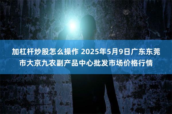 加杠杆炒股怎么操作 2025年5月9日广东东莞市大京九农副产品中心批发市场价格行情