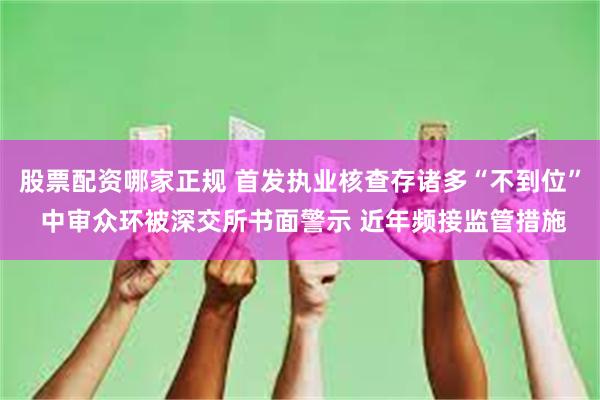 股票配资哪家正规 首发执业核查存诸多“不到位” 中审众环被深交所书面警示 近年频接监管措施
