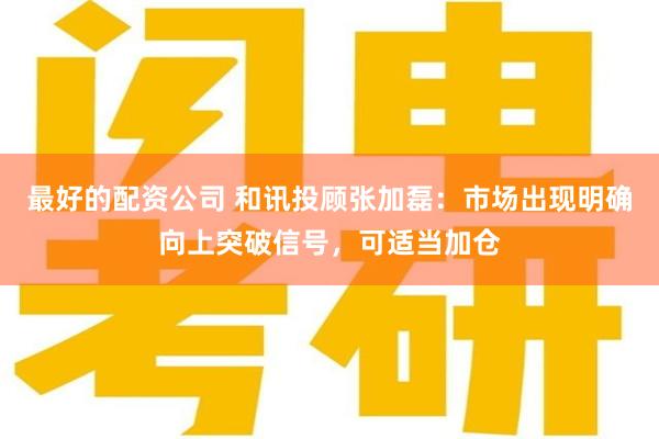 最好的配资公司 和讯投顾张加磊：市场出现明确向上突破信号，可适当加仓