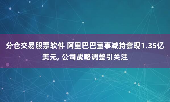 分仓交易股票软件 阿里巴巴董事减持套现1.35亿美元, 公司战略调整引关注
