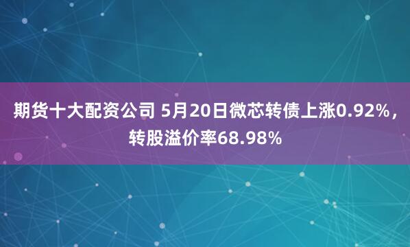 期货十大配资公司 5月20日微芯转债上涨0.92%，转股溢价率68.98%