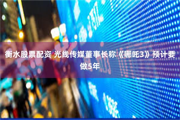 衡水股票配资 光线传媒董事长称《哪吒3》预计要做5年
