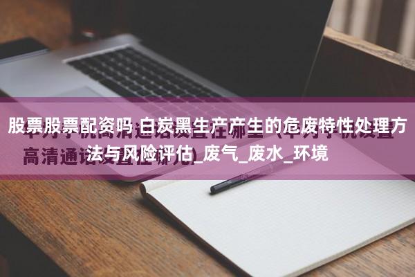 股票股票配资吗 白炭黑生产产生的危废特性处理方法与风险评估_废气_废水_环境