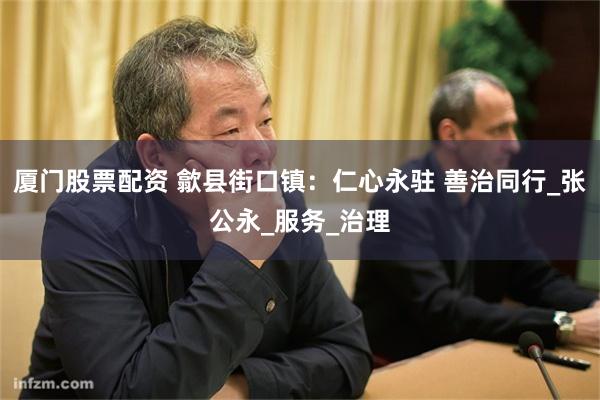 厦门股票配资 歙县街口镇：仁心永驻 善治同行_张公永_服务_治理