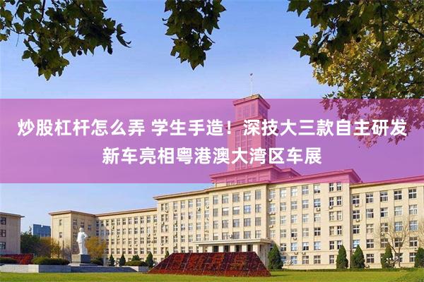 炒股杠杆怎么弄 学生手造！深技大三款自主研发新车亮相粤港澳大湾区车展