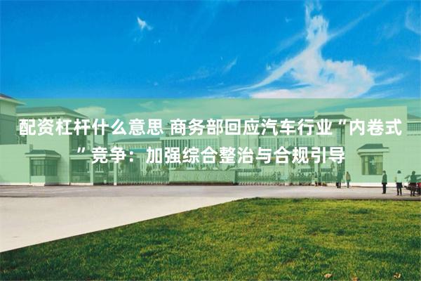 配资杠杆什么意思 商务部回应汽车行业“内卷式”竞争：加强综合整治与合规引导