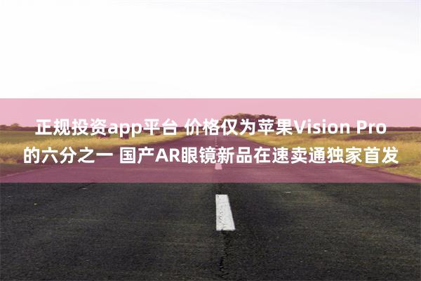 正规投资app平台 价格仅为苹果Vision Pro的六分之一 国产AR眼镜新品在速卖通独家首发